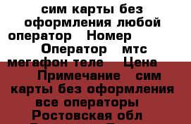 сим карты без оформления любой оператор › Номер ­ 8 951 › Оператор ­ мтс мегафон теле2 › Цена ­ 20 › Примечание ­ сим карты без оформления все операторы - Ростовская обл., Ростов-на-Дону г. Сотовые телефоны и связь » Продам sim-карты и номера   . Ростовская обл.,Ростов-на-Дону г.